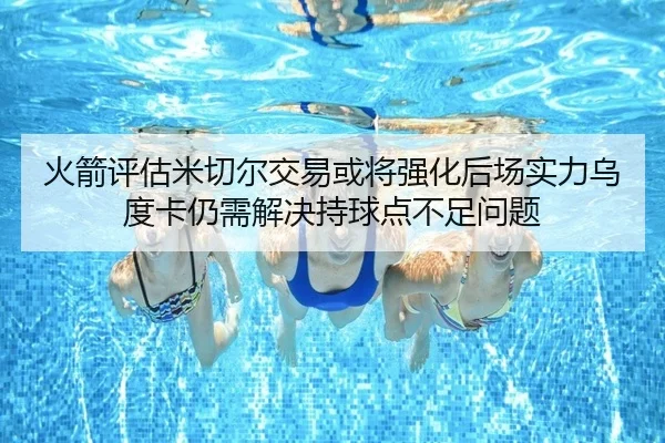 火箭评估米切尔交易或将强化后场实力乌度卡仍需解决持球点不足问题
