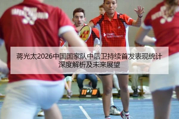 蒋光太2026中国国家队中后卫持续首发表现统计深度解析及未来展望
