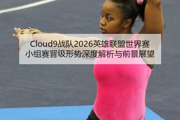 Cloud9战队2026英雄联盟世界赛小组赛晋级形势深度解析与前景展望